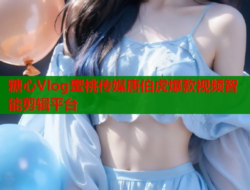 糖心Vlog蜜桃传媒唐伯虎爆款视频智能剪辑平台