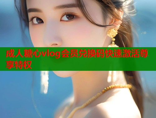 成人糖心vlog会员兑换码快速激活尊享特权