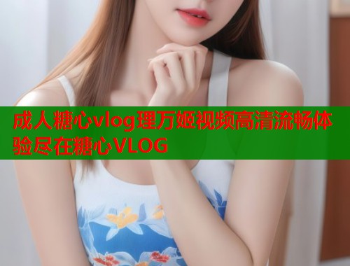 成人糖心vlog理万姬视频高清流畅体验尽在糖心VLOG