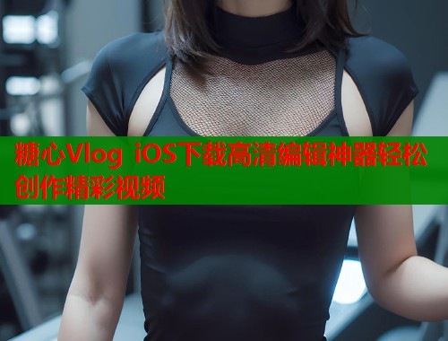 糖心Vlog iOS下载高清编辑神器轻松创作精彩视频