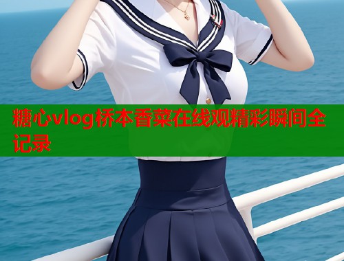 糖心vlog桥本香菜在线观精彩瞬间全记录