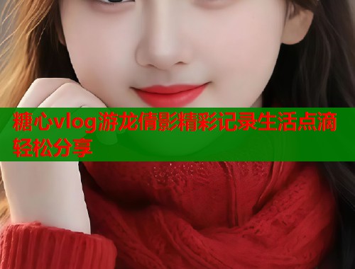 糖心vlog游龙倩影精彩记录生活点滴轻松分享