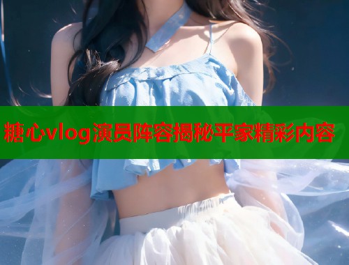 糖心vlog演员阵容揭秘平家精彩内容